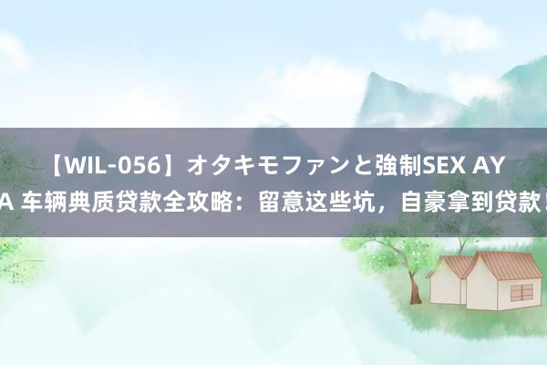 【WIL-056】オタキモファンと強制SEX AYA 车辆典质贷款全攻略：留意这些坑，自豪拿到贷款！