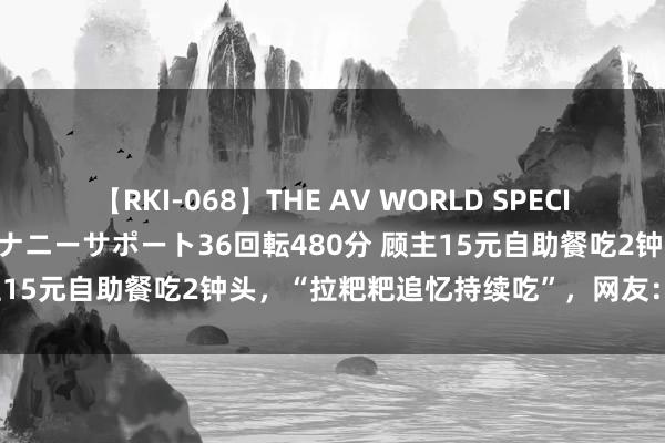 【RKI-068】THE AV WORLD SPECIAL あなただけに 最高のオナニーサポート36回転480分 顾主15元自助餐吃2钟头，“拉粑粑追忆持续吃”，网友：不要脸！