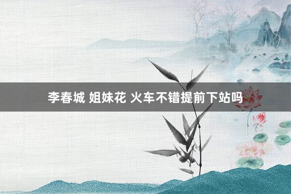 李春城 姐妹花 火车不错提前下站吗