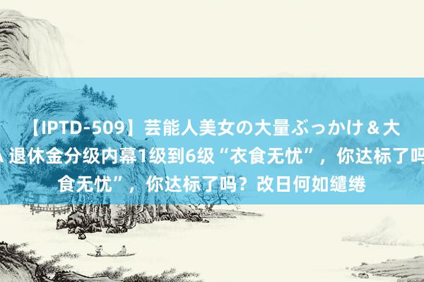 【IPTD-509】芸能人美女の大量ぶっかけ＆大量ごっくん AYA 退休金分级内幕1级到6级“衣食无忧”，你达标了吗？改日何如缱绻