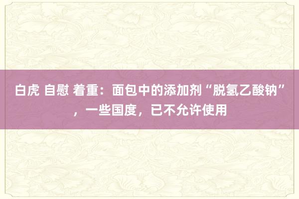 白虎 自慰 着重：面包中的添加剂“脱氢乙酸钠”，一些国度，已不允许使用