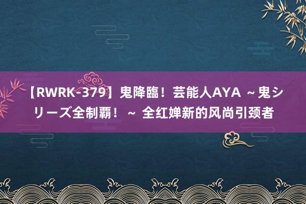 【RWRK-379】鬼降臨！芸能人AYA ～鬼シリーズ全制覇！～ 全红婵新的风尚引颈者