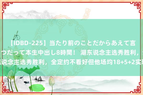 【IDBD-225】当たり前のことだからあえて言わなかったけど…IPはいつだって本生中出し8時間！ 湖东说念主选秀胜利，全定约不看好但他场均18+5+2实现价值！