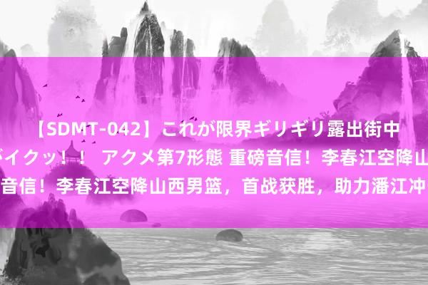 【SDMT-042】これが限界ギリギリ露出街中潮吹き アクメ自転車がイクッ！！ アクメ第7形態 重磅音信！李春江空降山西男篮，首战获胜，助力潘江冲击四强！