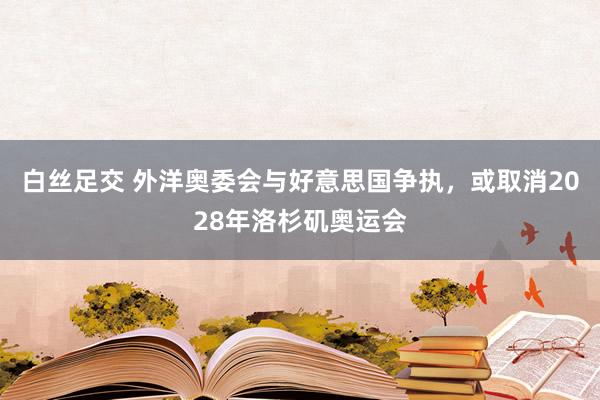 白丝足交 外洋奥委会与好意思国争执，或取消2028年洛杉矶奥运会