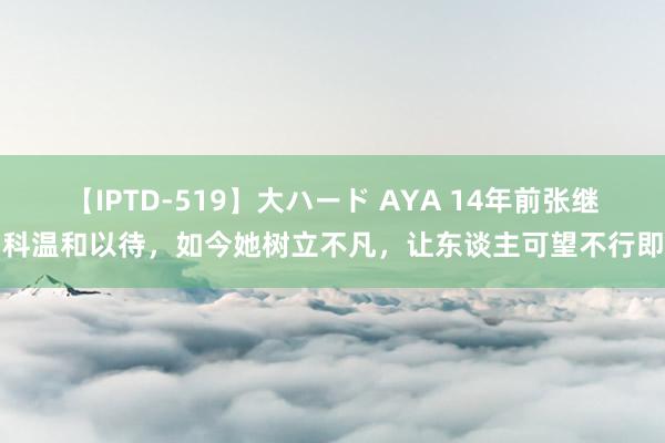 【IPTD-519】大ハード AYA 14年前张继科温和以待，如今她树立不凡，让东谈主可望不行即