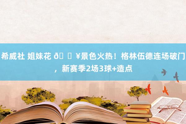 希威社 姐妹花 ?景色火热！格林伍德连场破门，新赛季2场3球+造点