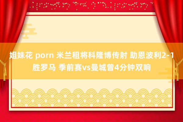 姐妹花 porn 米兰租将科隆博传射 助恩波利2-1胜罗马 季前赛vs曼城曾4分钟双响