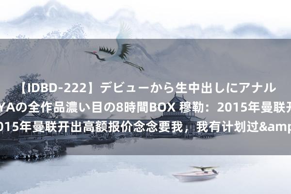 【IDBD-222】デビューから生中出しにアナルまで！最強の芸能人AYAの全作品濃い目の8時間BOX 穆勒：2015年曼联开出高额报价念念要我，我有计划过&拜仁隔断了