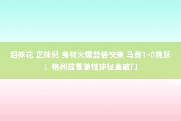 姐妹花 正妹兒 身材火爆雙倍快樂 马竞1-0跳跃！格列兹曼随性球径直破门