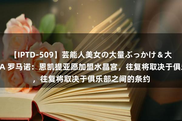 【IPTD-509】芸能人美女の大量ぶっかけ＆大量ごっくん AYA 罗马诺：恩凯提亚愿加盟水晶宫，往复将取决于俱乐部之间的条约