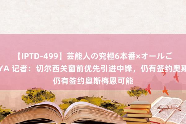 【IPTD-499】芸能人の究極6本番×オールごっくん AYA 记者：切尔西关窗前优先引进中锋，仍有签约奥斯梅恩可能