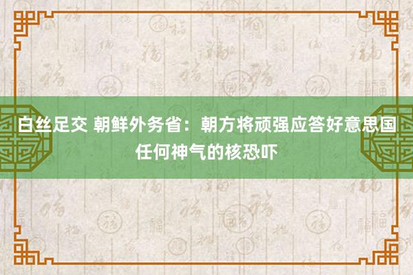 白丝足交 朝鲜外务省：朝方将顽强应答好意思国任何神气的核恐吓