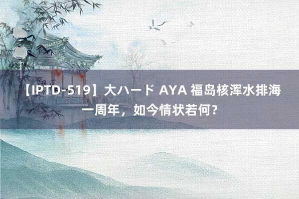 【IPTD-519】大ハード AYA 福岛核浑水排海一周年，如今情状若何？