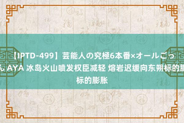 【IPTD-499】芸能人の究極6本番×オールごっくん AYA 冰岛火山喷发权臣减轻 熔岩迟缓向东朔标的膨胀