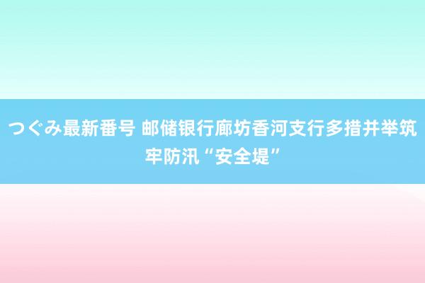 つぐみ最新番号 邮储银行廊坊香河支行多措并举筑牢防汛“安全堤”