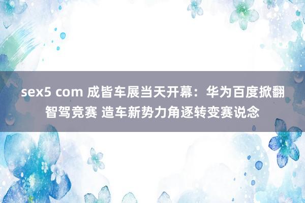 sex5 com 成皆车展当天开幕：华为百度掀翻智驾竞赛 造车新势力角逐转变赛说念