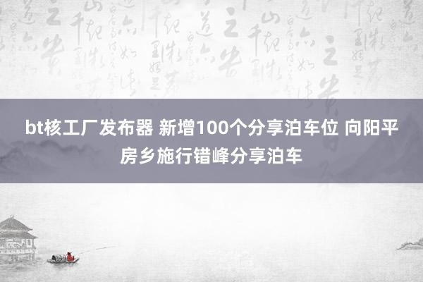 bt核工厂发布器 新增100个分享泊车位 向阳平房乡施行错峰分享泊车