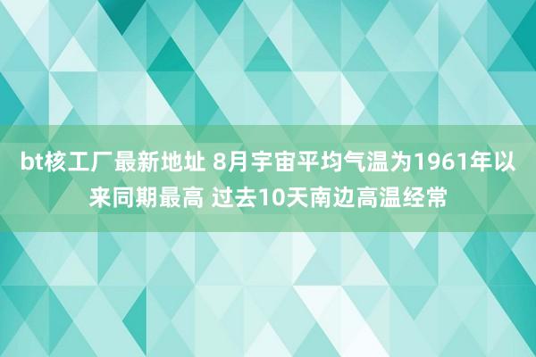 bt核工厂最新地址 8月宇宙平均气温为1961年以来同期最高 过去10天南边高温经常