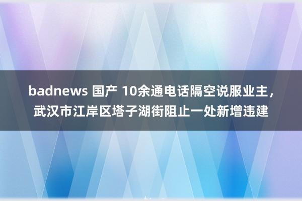 badnews 国产 10余通电话隔空说服业主，武汉市江岸区塔子湖街阻止一处新增违建