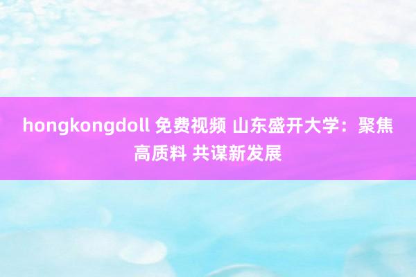 hongkongdoll 免费视频 山东盛开大学：聚焦高质料 共谋新发展