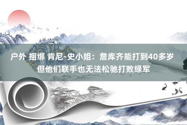 户外 捆绑 肯尼-史小姐：詹库齐能打到40多岁 但他们联手也无法松驰打败绿军