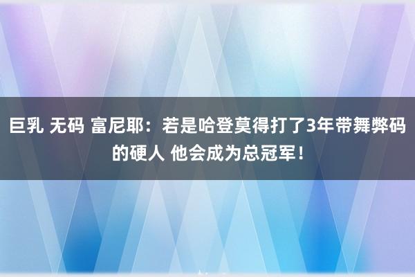 巨乳 无码 富尼耶：若是哈登莫得打了3年带舞弊码的硬人 他会成为总冠军！