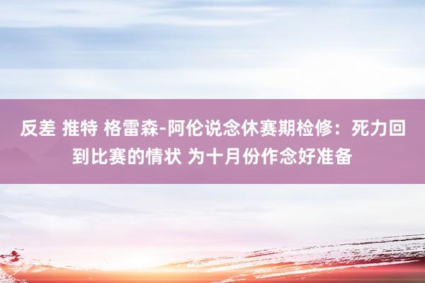 反差 推特 格雷森-阿伦说念休赛期检修：死力回到比赛的情状 为十月份作念好准备