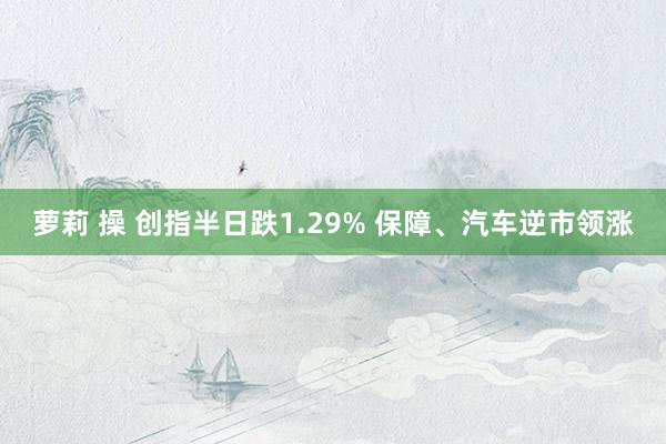 萝莉 操 创指半日跌1.29% 保障、汽车逆市领涨