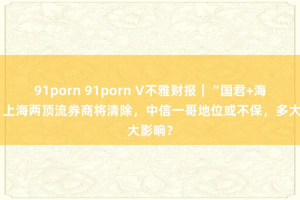 91porn 91porn V不雅财报｜“国君+海通”，上海两顶流券商将清除，中信一哥地位或不保，多大影响？