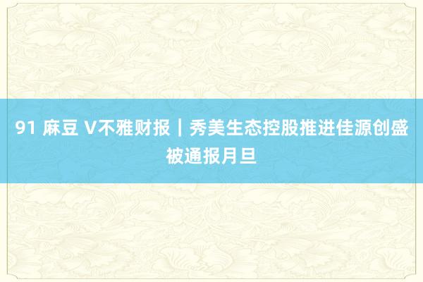 91 麻豆 V不雅财报｜秀美生态控股推进佳源创盛被通报月旦