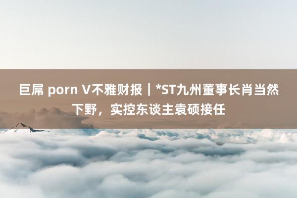 巨屌 porn V不雅财报｜*ST九州董事长肖当然下野，实控东谈主袁硕接任