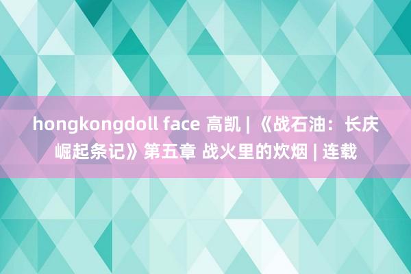 hongkongdoll face 高凯 | 《战石油：长庆崛起条记》第五章 战火里的炊烟 | 连载