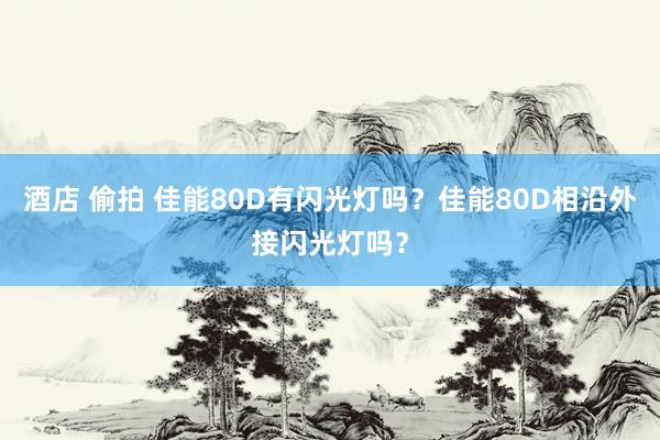 酒店 偷拍 佳能80D有闪光灯吗？佳能80D相沿外接闪光灯吗？