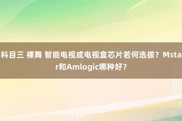 科目三 裸舞 智能电视或电视盒芯片若何选拔？Mstar和Amlogic哪种好？