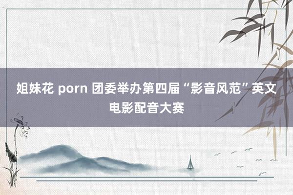 姐妹花 porn 团委举办第四届“影音风范”英文电影配音大赛