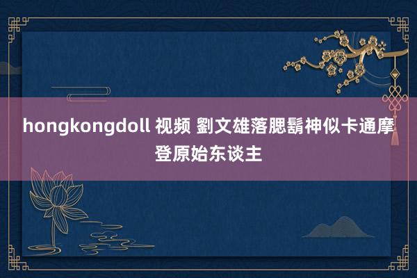 hongkongdoll 视频 劉文雄落腮鬍　神似卡通摩登原始东谈主