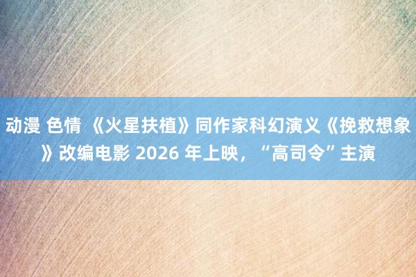 动漫 色情 《火星扶植》同作家科幻演义《挽救想象》改编电影 2026 年上映，“高司令”主演