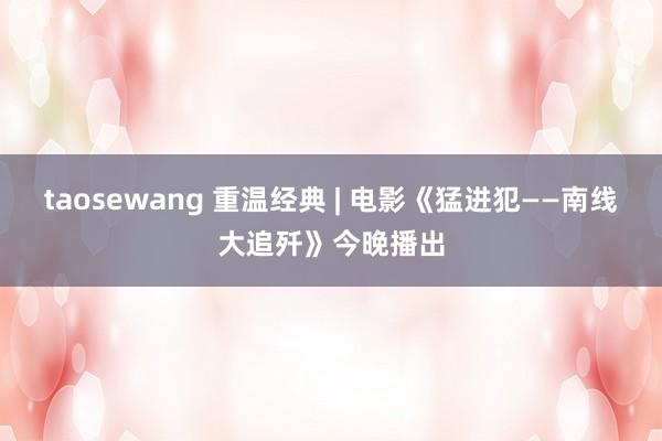 taosewang 重温经典 | 电影《猛进犯——南线大追歼》今晚播出