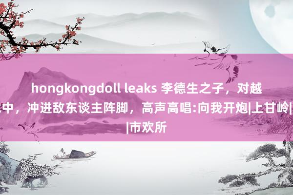 hongkongdoll leaks 李德生之子，对越反击战中，冲进敌东谈主阵脚，高声高唱:向我开炮|上甘岭|市欢所