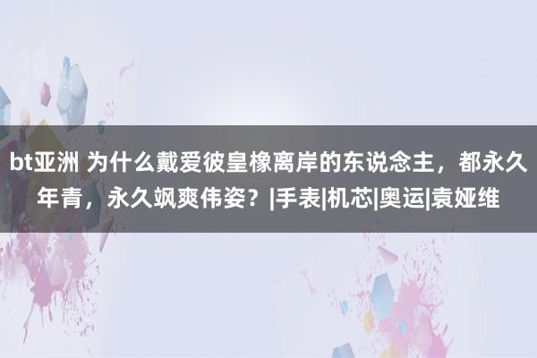 bt亚洲 为什么戴爱彼皇橡离岸的东说念主，都永久年青，永久飒爽伟姿？|手表|机芯|奥运|袁娅维