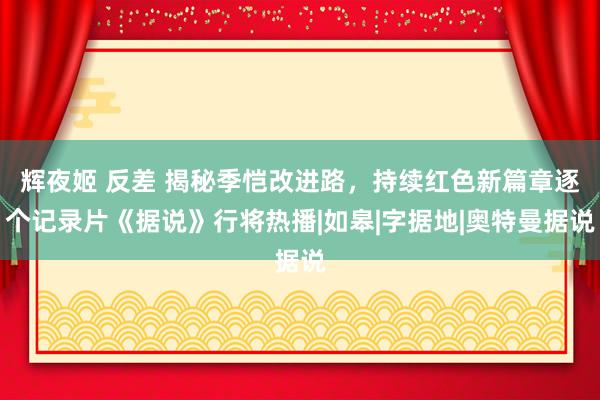 辉夜姬 反差 揭秘季恺改进路，持续红色新篇章逐个记录片《据说》行将热播|如皋|字据地|奥特曼据说