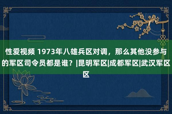 性爱视频 1973年八雄兵区对调，那么其他没参与的军区司令员都是谁？|昆明军区|成都军区|武汉军区