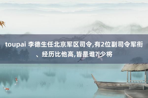 toupai 李德生任北京军区司令，有2位副司令军衔、经历比他高，皆是谁?|少将