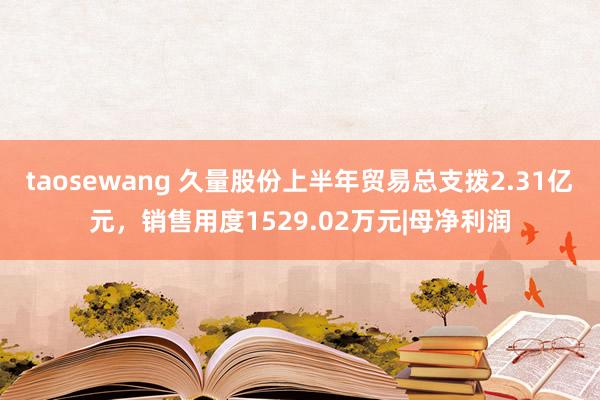 taosewang 久量股份上半年贸易总支拨2.31亿元，销售用度1529.02万元|母净利润