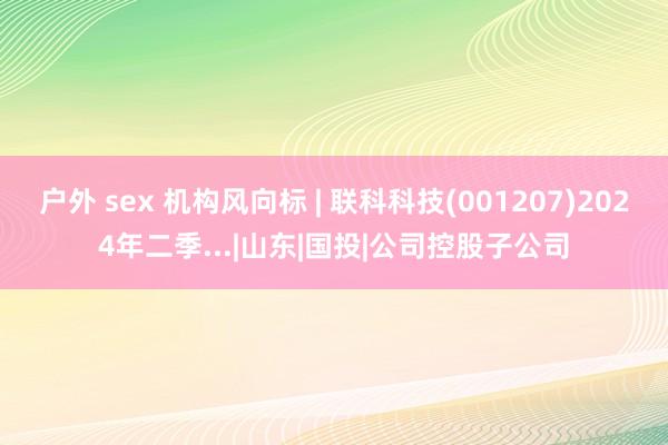 户外 sex 机构风向标 | 联科科技(001207)2024年二季...|山东|国投|公司控股子公司