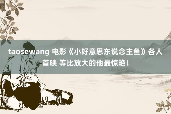 taosewang 电影《小好意思东说念主鱼》各人首映 等比放大的他最惊艳！