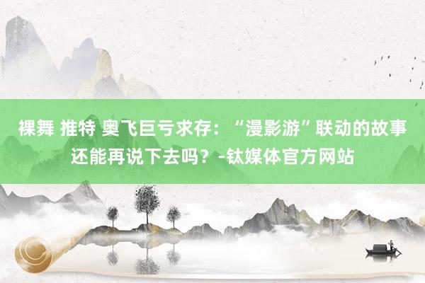 裸舞 推特 奥飞巨亏求存：“漫影游”联动的故事还能再说下去吗？-钛媒体官方网站