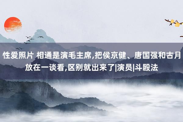 性爱照片 相通是演毛主席，把侯京健、唐国强和古月放在一谈看，区别就出来了|演员|斗殴法