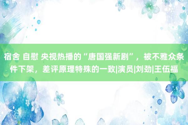 宿舍 自慰 央视热播的“唐国强新剧”，被不雅众条件下架，差评原理特殊的一致|演员|刘劲|王伍福